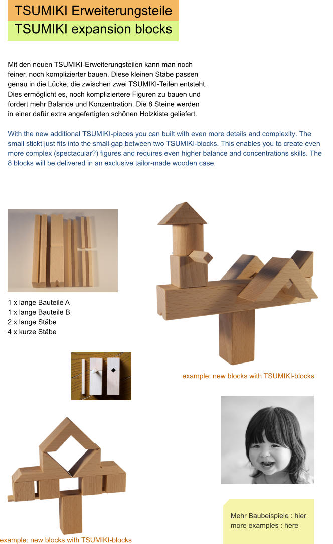 TSUMIKI Erweiterungsteile TSUMIKI expansion blocks 1 x lange Bauteile A  1 x lange Bauteile B 2 x lange Stäbe 4 x kurze Stäbe  Mit den neuen TSUMIKI-Erweiterungsteilen kann man noch feiner, noch komplizierter bauen. Diese kleinen Stäbe passen genau in die Lücke, die zwischen zwei TSUMIKI-Teilen entsteht.  Dies ermöglicht es, noch kompliziertere Figuren zu bauen und fordert mehr Balance und Konzentration. Die 8 Steine werden in einer dafür extra angefertigten schönen Holzkiste geliefert.       example: new blocks with TSUMIKI-blocks example: new blocks with TSUMIKI-blocks Mehr Baubeispiele : hier more examples : here With the new additional TSUMIKI-pieces you can built with even more details and complexity. The small stickt just fits into the small gap between two TSUMIKI-blocks. This enables you to create even more complex (spectacular?) figures and requires even higher balance and concentrations skills. The 8 blocks will be delivered in an exclusive tailor-made wooden case.